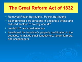 The Great Reform Act of 1832 Removed Rotten Burroughs / Pocket Burroughs disenfranchised 56 boroughs in England & Wales and reduced another 31 to only one MP created 67 new constituencies broadened the franchise's property qualification in the counties, to include small landowners, tenant farmers, and shopkeepers 