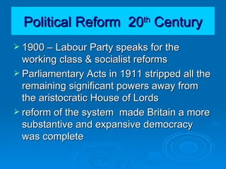 Political Reform  20 th  Century 1900 – Labour Party speaks for the working class & socialist reforms Parliamentary Acts in 1911 stripped all the remaining significant powers away from the aristocratic House of Lords reform of the system  made Britain a more substantive and expansive democracy was complete 