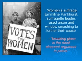Women’s suffrage Emmiline Pankhurst, suffragette leader, used arson and window smashing to further their cause   -  “breaking glass is the most  eloquent argument  in  politics.” 