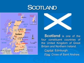 S COTLAND Scotland  is one of the four constituent countries of the United Kingdom of Great Britain and Northern Ireland.  Capital : Edinburgh. Flag : Cross of Saint Andrew. 