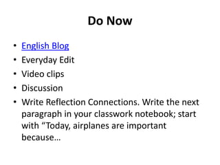 Do Now 
• English Blog 
• Everyday Edit 
• Video clips 
• Discussion 
• Write Reflection Connections. Write the next 
paragraph in your classwork notebook; start 
with “Today, airplanes are important 
because… 
 