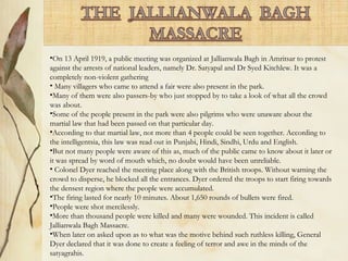 •On 13 April 1919, a public meeting was organized at Jallianwala Bagh in Amritsar to protest
against the arrests of national leaders, namely Dr. Satyapal and Dr Syed Kitchlew. It was a
completely non-violent gathering
• Many villagers who came to attend a fair were also present in the park.
•Many of them were also passers-by who just stopped by to take a look of what all the crowd
was about.
•Some of the people present in the park were also pilgrims who were unaware about the
martial law that had been passed on that particular day.
•According to that martial law, not more than 4 people could be seen together. According to
the intelligentsia, this law was read out in Punjabi, Hindi, Sindhi, Urdu and English.
•But not many people were aware of this as, much of the public came to know about it later or
it was spread by word of mouth which, no doubt would have been unreliable.
• Colonel Dyer reached the meeting place along with the British troops. Without warning the
crowd to disperse, he blocked all the entrances. Dyer ordered the troops to start firing towards
the densest region where the people were accumulated.
•The firing lasted for nearly 10 minutes. About 1,650 rounds of bullets were fired.
•People were shot mercilessly.
•More than thousand people were killed and many were wounded. This incident is called
Jallianwala Bagh Massacre.
•When later on asked upon as to what was the motive behind such ruthless killing, General
Dyer declared that it was done to create a feeling of terror and awe in the minds of the
satyagrahis.
 