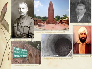 Colonel Reginald Dyer
Present day Jallianwala Bagh Memorial
Preserved bullet marks on the wall
“Martyrs’ Well” where the people jumped
Michael O’Dwyer
Shaheed Udham Singh
 