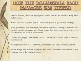 •As the news of Jallianwala Bagh spread, crowds took to the streets in many north
Indian towns.
•There were strikes, clashes with the police and attacks on government buildings.
•The government too responded with brutal repression, seeking to humiliate and
terrorise people: satyagrahis were forced to rub their noses to the ground, crawl on
the streets and do salaam to all the sahibs.
•People were flogged and villages (around Gurjanwala in Punjab, now in Pakistan)
were bombed.
•Seeing the atrocities of the Britishers, Mahatma Gandhi called off the movement.
•Even though the Rowlatt satyagraha had been a widespread movement, it was
restricted only to the cities and towns.
 