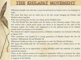 •Mahatma Gandhi now felt that a more broad-based movement had to be launched in
India.
•He knew that there was no other way to do this except bringing the Hindus and
Muslims closer together.
•One way of doing this, he felt, was taking up the Khilafat issue.
• The first World War had ended with the defeat of the Ottoman empire. There were
also rumors that a harsh peace treaty was about to be imposed on the ruler of the
Ottoman empire- the Caliph, who happened to be the spiritual head of the Islamic
world( which was known as the Khalifa).
•To defend the Caliph’s temporal powers, a Khilafat committee was formed in Bombay
in March 1919.
•This committee was headed by a young generation of Muslim leaders like the Ali
brothers- Muhammad Ali and Shaukat Ali.
•Mahatma Gandhi saw this as an opportunity to unite the Hindus and Muslims.
•He began discussing with the Ali brothers, the possibility of a united action on the
Khalifa’s issue.
•Gandhiji saw this as an opportunity to bring Muslims under the umbrella of a unified
national movement.
•Thus, at the Calcutta session of Congress in September 1920, he convinced the other
leaders of the need to start a non- cooperation movement in support of swaraj as well as
in support of the Khalifa.
 