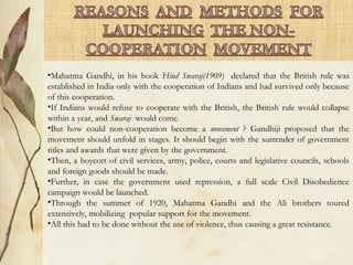 •Mahatma Gandhi, in his book Hind Swaraj(1909) declared that the British rule was
established in India only with the cooperation of Indians and had survived only because
of this cooperation.
•If Indians would refuse to cooperate with the British, the British rule would collapse
within a year, and Swaraj would come.
•But how could non-cooperation become a movement ? Gandhiji proposed that the
movement should unfold in stages. It should begin with the surrender of government
titles and awards that were given by the government.
•Then, a boycott of civil services, army, police, courts and legislative councils, schools
and foreign goods should be made.
•Further, in case the government used repression, a full scale Civil Disobedience
campaign would be launched.
•Through the summer of 1920, Mahatma Gandhi and the Ali brothers toured
extensively, mobilizing popular support for the movement.
•All this had to be done without the use of violence, thus causing a great resistance.
 