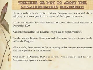 •Many members in the Indian National Congress were concerned about
adopting the non-cooperation movement and the boycott movement.
• This was because they were reluctant to boycott the council elections of
November 1920.
•Also they feared that the movement might lead to popular violence.
•In the months between September and December, there was intense tussle
within the Congress.
•For a while, there seemed to be no meeting point between the supporters
and the opponents of this movement.
•But finally, in December 1920, a compromise was worked out and the Non-
Cooperation programme was adopted.
 