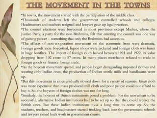 •In towns, the movement started with the participation of the middle class.
•Thousands of students left the government controlled schools and colleges.
Headmasters and teachers resigned and lawyers gave up legal practices.
•The council elections were boycotted in most provinces except Madras, where the
Justice Party, a party for the non-Brahmins, felt that entering the council was one way
of gaining power – something that only the Brahmins had access to.
•The effects of non-cooperation movement on the economic front were dramatic.
Foreign goods were boycotted, liquor shops were picketed and foreign cloth was burnt
in huge bonfires. The import of foreign cloth halved between 1921 and 1922, its value
dropping from 102 crore to 57 crore. In many places merchants refused to trade in
foreign goods or finance foreign trade.
•As the boycott movement spread, and people began disregarding imported clothes and
wearing only Indian ones, the production of Indian textile mills and handlooms went
up.
•But this movement in cities gradually slowed down for a variety of reasons. Khadi cloth
was more expensive than mass produced mill cloth and poor people could not afford to
buy it. So, the boycott of foreign clothes was not for long.
•Similarly, the boycott of British institutions posed a problem. For the movement to be
successful, alternative Indian institutions had to be set up so that they could replace the
British ones. But these Indian institutions took a long time to come up. So, the
students, teachers, and headmasters started trickling back into the government schools
and lawyers joined back work in government courts.
 