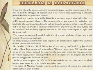 •From the cities, the non-cooperation movement spread into the countryside. It drew
into its fold the struggles of peasants and tribal's which were developing in different
parts of India in the years after the war.
•In Awadh, the peasants were led by Baba Ramchandra- a sanyasi who had earlier been
to Fiji as an indentured labourer. The movement here, was against the talukdars, and
landlords who demanded exorbitantly high rents and a variety of other cesses. Peasants
had to do begar and work at landlords’ farm without any payment. As tenants, they had
no security of tenure, being regularly evicted, so that they could acquire no right over
the leased land.
•The peasant movement demanded reduction of revenue, abolition of begar and social
boycott of oppressive landlords.
•In many places, nai-dhobi-bandhs were organized by panchayats to deprive the landlords
of even barbers and washermen.
•By October 1920, the “Oudh Kisan Sabha” was set up and headed by Jawarharlal
Nehru , Baba Ramchandra and a few others. Within a month, over 300 branches were
set up in the villages around the area. So, the next year, when the non-cooperation
movement began, one of the major efforts of the Congress was to integrate the Awadh
peasant struggle into the wider struggle.
•As the movement spread in 1921, the hoses of talukdrs and merchants were attacked,
bazaars were looted and grain hoards were taken over.
•The name of Mahatma Gandhi was invoked to sanction all action and aspirations
which were not even directed.
 