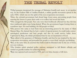 •Tribal peasants interpreted the message of Mahatma Gandhi and swaraj in yet another
way. In the Gudem Hills of Andhra Pradesh, a militia guerilla movement spread in the
early 1920s- which was not the spirit of the non-cooperation movement.
•Here, the colonial government had closed large forest areas, preventing people from
entering the forests to graze their cattle or to collect fuel wood and fruits.
•This enraged the hill people. Not only were their livelihoods affected but they felt that
their traditional rights were being denied. When the government began forcing them to
contribute begar for road building, the hill people revolted.
•The person who came to lead them was an interesting person by the name of Alluri
Sitaram Raju. He claimed that he had a variety of special powers: he could make correct
astrological predictions and heal people and also he could survive bullet shots.
Captivated by Raju, the tribals proclaimed that he was an incarnation of God.
•Raju talked of the greatness of Mahatma Gandhi, said that he was inspired by the non-
cooperation movement, and persuaded the people to wear khadi and give up drinking.
•But, at the same time, he asserted that India could be liberated only by the use of force,
not non-violence.
•The Gudem rebels attacked police stations, attempted to kill British officials and
carried on guerilla warfare for achieving swaraj.
•Raju was captured and executed in 1924, and over time, became a folk hero.
 