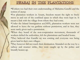 •Workers too had their own understanding of Mahatma Gandhi and the
notion of swaraj.
•For plantation workers in Assam, freedom meant the right to freely
move in and out of the confined space in which they were kept in. It
meant a link with the village from where they had come.
•Under the Inland Immigration act(1859), plantation workers were not
allowed to leave the tea gardens without permission, and in fact, they
were rarely given such a permission.
•When they heard of the non-cooperation movement, thousands of
workers defied the authorities, left the plantations and headed home.
•They believed that Gandhi raj was coming and everyone was being
given land in their own villages.
•They however did not reach their destination. Stranded on the way by a
railway and steamer strike, they were caught up by the police and
brutally beaten up.
 