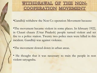 •Gandhiji withdrew the Non Co operation Movement because:
•The movement became violent in some places. In february 1922,
in Chauri chaura (Uttar Pradesh) people turned violent and set
fire to a police station. Twenty two police men were killed in this
incident. Gandhiji was against violence.
•The movement slowed down in urban areas.
• He thought that it was necessary to train the people in non
violent satyagraha.
 
