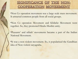 •Non Co operation movement was a large scale mass movement.
It attracted common people from all social groups.
•Non Co operation Movement and Khilafat Movement went
together. So, they promoted Hindu-Muslim unity.
•Peasants’ and tribals’ movements became a part of the Indian
National Movement.
•It was a non violent movement. So, it popularised the Gandhian
idea of Non violent satyagraha.
 