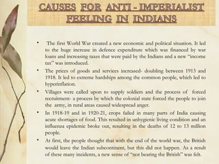 • The first World War created a new economic and political situation. It led
to the huge increase in defence expenditure which was financed by war
loans and increasing taxes that were paid by the Indians and a new “income
tax” was introduced.
• The prices of goods and services increased- doubling between 1913 and
1918. It led to extreme hardships among the common people, which led to
hyperinflation.
• Villages were called upon to supply soldiers and the process of forced
recruitment- a process by which the colonial state forced the people to join
the army, in rural areas caused widespread anger.
• In 1918-19 and in 1920-21, crops failed in many parts of India causing
acute shortages of food. This resulted in unhygienic living condition and an
influenza epidemic broke out, resulting in the deaths of 12 to 13 million
people.
• At first, the people thought that with the end of the world war, the British
would leave the Indian subcontinent, but this did not happen. As a result
of these many incidents, a new sense of “not bearing the British” was felt.
 