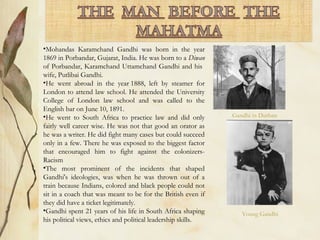 •Mohandas Karamchand Gandhi was born in the year
1869 in Porbandar, Gujarat, India. He was born to a Diwan
of Porbandar, Karamchand Uttamchand Gandhi and his
wife, Putlibai Gandhi.
•He went abroad in the year 1888, left by steamer for
London to attend law school. He attended the University
College of London law school and was called to the
English bar on June 10, 1891.
•He went to South Africa to practice law and did only
fairly well career wise. He was not that good an orator as
he was a writer. He did fight many cases but could succeed
only in a few. There he was exposed to the biggest factor
that encouraged him to fight against the colonizers-
Racism
•The most prominent of the incidents that shaped
Gandhi's ideologies, was when he was thrown out of a
train because Indians, colored and black people could not
sit in a coach that was meant to be for the British even if
they did have a ticket legitimately.
•Gandhi spent 21 years of his life in South Africa shaping
his political views, ethics and political leadership skills.
Gandhi in Durban
Young Gandhi
 