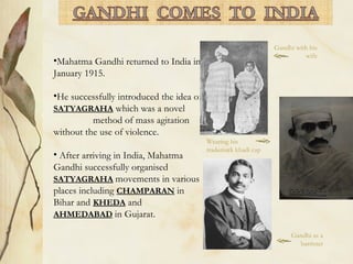 •Mahatma Gandhi returned to India in
January 1915.
•He successfully introduced the idea of
SATYAGRAHA which was a novel
method of mass agitation
without the use of violence.
• After arriving in India, Mahatma
Gandhi successfully organised
SATYAGRAHA movements in various
places including CHAMPARAN in
Bihar and KHEDA and
AHMEDABAD in Gujarat.
Gandhi with his
wife
Gandhi as a
barrister
Wearing his
trademark khadi cap
 