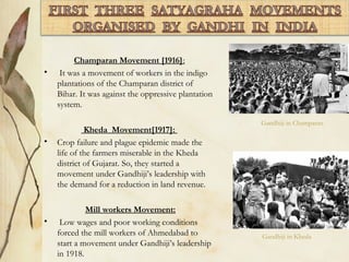 Champaran Movement [1916]:
• It was a movement of workers in the indigo
plantations of the Champaran district of
Bihar. It was against the oppressive plantation
system.
Kheda Movement[1917]:
• Crop failure and plague epidemic made the
life of the farmers miserable in the Kheda
district of Gujarat. So, they started a
movement under Gandhiji’s leadership with
the demand for a reduction in land revenue.
Mill workers Movement:
• Low wages and poor working conditions
forced the mill workers of Ahmedabad to
start a movement under Gandhiji’s leadership
in 1918.
Gandhiji in Champaran
Gandhiji in Kheda
 