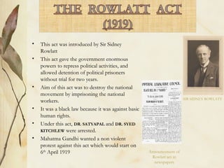• This act was introduced by Sir Sidney
Rowlatt
• This act gave the government enormous
powers to repress political activities, and
allowed detention of political prisoners
without trial for two years.
• Aim of this act was to destroy the national
movement by imprisoning the national
workers.
• It was a black law because it was against basic
human rights.
• Under this act, DR. SATYAPAL and DR. SYED
KITCHLEW were arrested.
• Mahatma Gandhi wanted a non violent
protest against this act which would start on
6th
April 1919
SIR SIDNEY ROWLATT
Announcement of
Rowlatt act in
newspapers
 