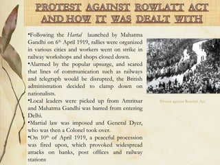 •Following the Hartal launched by Mahatma
Gandhi on 6th
April 1919, rallies were organized
in various cities and workers went on strike in
railway workshops and shops closed down.
•Alarmed by the popular upsurge, and scared
that lines of communication such as railways
and telegraph would be disrupted, the British
administration decided to clamp down on
nationalists.
•Local leaders were picked up from Amritsar
and Mahatma Gandhi was barred from entering
Delhi.
•Martial law was imposed and General Dyer,
who was then a Colonel took over.
•On 10th
of April 1919, a peaceful procession
was fired upon, which provoked widespread
attacks on banks, post offices and railway
stations
Protest against Rowlatt Act
 