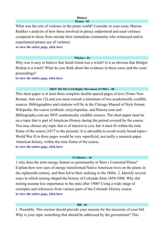History
Pirates - $5
What was the role of violence in the pirate world? Consider in your essay Marcus
Rediker s analysis of how those involved in piracy understood and used violence
compared to those from outside their immediate community who witnessed and/or
experienced pirates use of violence.
to view the entire page, click here
Witches - $4
Why was it easy to believe that Sarah Good was a witch? Is it as obvious that Bridget
Bishop is a witch? What do you think about the evidence in these cases and the court
proceedings?
to view the entire page, click here
HIST 102.The Civil Rights Movement of 1960 s - $8
This short paper is at least three complete double-spaced pages of text (Times New
Roman, font size 12) and you must consult a minimum of two academically credible
sources. Bibliographies and citations will be in the Chicago Manual of Style format.
Wikipedia, the course textbook, encyclopedias, and History.com and
Bibliography.com are NOT academically credible sources. The short paper must be
on a topic that is part of American History during the period covered by the course.
You may choose any topic that is of interest to you, but it must fit within the time
frame of the course (1877 to the present). It is advisable to avoid overly broad topics -
World War II in three pages would be very superficial, not really a research paper.
American history, within the time frame of the course.
to view the entire page, click here
US History - $4
1.why does the term energy feature so prominently in West s Contested Plains?
Explain how new uses of energy transformed Native American lives on the plains in
the eighteenth century, and then led to their undoing in the 1860s. 2. Identify several
ways in which mining shaped the history of Colorado from 1859-1900. Why did
mining assume less importance in the state after 1900? Using a wide range of
examples and references from various parts of the Colorado History course
to view the entire page, click here
Bill - $4
1. Preamble: This section should provide your reasons for the necessity of your bill.
Why is your topic something that should be addressed by the government? This
 