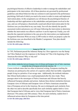 psychological theories of effective leadership in order to manage the stakeholders and
participants in the intervention. All of these practices are governed by professional
guidelines and ethical behaviors that are common to and expected in the performance
psychology field and of which you need to be aware in order to create and implement
intervention plans. In this assignment you will discuss the psychological theories of
leadership and their applications to the stakeholders and participants involved in the
case, and you will propose a theoretically sound and ethical intervention plan for the
fictitious case you described in my case study. You will also identify the specific
assessment tool(s) and process you will enact following the intervention to determine
whether the intervention was effective and how it can be improved. Finally, you will
describe the expected resolution to the case given the intervention you implemented.
Assignment Directions Write an essay (2,500 words) in which you propose a plan for
the fictitious case you described in the Module 2 assignment. Your plan should
include the following:
to view the entire page, click here
Stamp Act 1765 - $8
In 1765, Parliament passed the infamous Stamp Act. How oppressive was the Stamp
Act? How Radical were the responses to the Stamp Act? Was it the beginning of the
American Revolution? Why or why not?
to view the entire page, click here
Three distinct similarities between European views of Africans and European views of Native Americans
around the time of European arrival in the Americas - $4
Course textbook states that too often in historical writing, Europeans reaching the
Americas are portrayed as the carriers of a superior culture that inevitably vanquished
people living in a primitive if not savage state . Additionally, the textbook indicates
that African backwardness was a myth perpetuated after the slave trade. These
passages attest to the stereotypes of Native Americans and Africans that heavily
influenced European attitudes and actions. Indicate three distinct similarities between
European views of Africans and European views of Native Americans around the
time of European arrival in the Americas. Be sure to distinguish each similarity from
the other two and to describe specifically how each similarity applies both to views
that Europeans had of Africans and to views that Europeans had of Native Americans
(between 17th century and 18th century). Then, for each similarity, explain how it
influenced actions taken by Europeans at the time period.
to view the entire page, click here
 