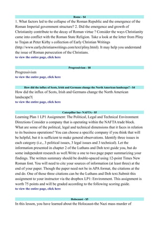 Rome - $4
1. What factors led to the collapse of the Roman Republic and the emergence of the
Roman Imperial government structure? 2. Did the emergence and growth of
Christianity contribute to the decay of Roman virtue ? Consider the ways Christianity
came into conflict with the Roman State Religion. Take a look at the letter from Pliny
to Trajan at Peter Kirby s collection of Early Christian Writings
(http://www.earlychristianwritings.com/text/pliny.html). It may help you understand
the issue of Roman persecution of the Christians.
to view the entire page, click here
Progressivism - $8
Progressivism
to view the entire page, click here
How did the influx of Scots, Irish and Germans change the North American landscape? - $4
How did the influx of Scots, Irish and Germans change the North American
landscape?(
to view the entire page, click here
Caterpillar Inc- NAFTA - $5
Learning Plan 1 LP1 Assignment: The Political, Legal and Technical Environment
Directions Consider a company that is operating within the NAFTA trade block.
What are some of the political, legal and technical dimensions that it faces in relation
to its business operations? You can choose a specific company if you think that will
be helpful, but it is sufficient to make general observations. Identify three issues in
each category (i.e., 3 political issues, 3 legal issues and 3 technical). Let the
information presented in chapter 2 of the Luthans and Doh text guide you, but do
some independent research as well.Write a one to two page paper summarizing your
findings. The written summary should be double-spaced using 12-point Times New
Roman font. You will need to cite your sources of information (at least three) at the
end of your paper. Though the paper need not be in APA format, the citations at the
end do. One of those three citations can be the Luthans and Doh text.Submit this
assignment to your instructor via the dropbox LP1: Environment. This assignment is
worth 75 points and will be graded according to the following scoring guide.
to view the entire page, click here
Holocaust - $5
In this lesson, you have learned about the Holocaust-the Nazi mass murder of
 