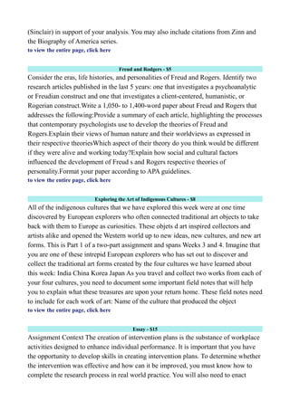 (Sinclair) in support of your analysis. You may also include citations from Zinn and
the Biography of America series.
to view the entire page, click here
Freud and Rodgers - $5
Consider the eras, life histories, and personalities of Freud and Rogers. Identify two
research articles published in the last 5 years: one that investigates a psychoanalytic
or Freudian construct and one that investigates a client-centered, humanistic, or
Rogerian construct.Write a 1,050- to 1,400-word paper about Freud and Rogers that
addresses the following:Provide a summary of each article, highlighting the processes
that contemporary psychologists use to develop the theories of Freud and
Rogers.Explain their views of human nature and their worldviews as expressed in
their respective theoriesWhich aspect of their theory do you think would be different
if they were alive and working today?Explain how social and cultural factors
influenced the development of Freud s and Rogers respective theories of
personality.Format your paper according to APA guidelines.
to view the entire page, click here
Exploring the Art of Indigenous Cultures - $8
All of the indigenous cultures that we have explored this week were at one time
discovered by European explorers who often connected traditional art objects to take
back with them to Europe as curiosities. These objets d art inspired collectors and
artists alike and opened the Western world up to new ideas, new cultures, and new art
forms. This is Part 1 of a two-part assignment and spans Weeks 3 and 4. Imagine that
you are one of these intrepid European explorers who has set out to discover and
collect the traditional art forms created by the four cultures we have learned about
this week: India China Korea Japan As you travel and collect two works from each of
your four cultures, you need to document some important field notes that will help
you to explain what these treasures are upon your return home. These field notes need
to include for each work of art: Name of the culture that produced the object
to view the entire page, click here
Essay - $15
Assignment Context The creation of intervention plans is the substance of workplace
activities designed to enhance individual performance. It is important that you have
the opportunity to develop skills in creating intervention plans. To determine whether
the intervention was effective and how can it be improved, you must know how to
complete the research process in real world practice. You will also need to enact
 