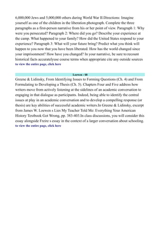 6,000,000 Jews and 5,000,000 others during World War II.Directions: Imagine
yourself as one of the children in the liberation photograph. Complete the three
paragraphs as a first-person narrative from his or her point of view. Paragraph 1: Why
were you persecuted? Paragraph 2: Where did you go? Describe your experience at
the camp. What happened to your family? How did the United States respond to your
experience? Paragraph 3: What will your future bring? Predict what you think will
happen to you now that you have been liberated. How has the world changed since
your imprisonment? How have you changed? In your narrative, be sure to:recount
historical facts accuratelyuse course terms when appropriate cite any outside sources
to view the entire page, click here
Loewen - $8
Greene & Lidinsky, From Identifying Issues to Forming Questions (Ch. 4) and From
Formulating to Developing a Thesis (Ch. 5). Chapters Four and Five address how
writers move from actively listening at the sidelines of an academic conversation to
engaging in that dialogue as participants. Indeed, being able to identify the central
issues at play in an academic conversation and to develop a compelling response (or
thesis) are key abilities of successful academic writers.In Greene & Lidinsky, excerpt
from James W. Loewen s Lies My Teacher Told Me: Everything Your American
History Textbook Got Wrong, pp. 383-403.In class discussions, you will consider this
essay alongside Freire s essay in the context of a larger conversation about schooling.
to view the entire page, click here
 
