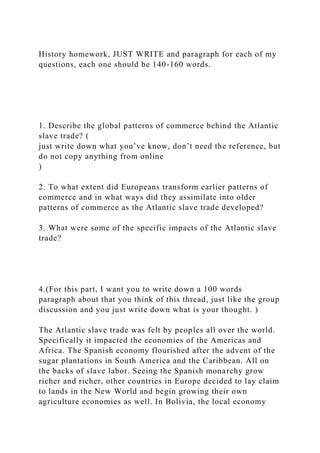 History homework, JUST WRITE and paragraph for each of my
questions, each one should be 140-160 words.
1. Describe the global patterns of commerce behind the Atlantic
slave trade? (
just write down what you’ve know, don’t need the reference, but
do not copy anything from online
)
2. To what extent did Europeans transform earlier patterns of
commerce and in what ways did they assimilate into older
patterns of commerce as the Atlantic slave trade developed?
3. What were some of the specific impacts of the Atlantic slave
trade?
4.(For this part, I want you to write down a 100 words
paragraph about that you think of this thread, just like the group
discussion and you just write down what is your thought. )
The Atlantic slave trade was felt by peoples all over the world.
Specifically it impacted the economies of the Americas and
Africa. The Spanish economy flourished after the advent of the
sugar plantations in South America and the Caribbean. All on
the backs of slave labor. Seeing the Spanish monarchy grow
richer and richer, other countries in Europe decided to lay claim
to lands in the New World and begin growing their own
agriculture economies as well. In Bolivia, the local economy
 