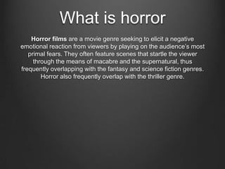 What is horror
    Horror films are a movie genre seeking to elicit a negative
emotional reaction from viewers by playing on the audience’s most
   primal fears. They often feature scenes that startle the viewer
     through the means of macabre and the supernatural, thus
frequently overlapping with the fantasy and science fiction genres.
        Horror also frequently overlap with the thriller genre.
 