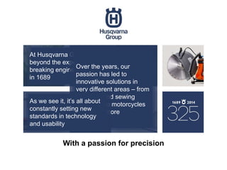 With a passion for precision
At Husqvarna Group, we’ve been going
beyond the expected and creating ground-
breaking engineering since our start, back
in 1689
Over the years, our
passion has led to
innovative solutions in
very different areas – from
weapons and sewing
machines to motorcycles
and much more
As we see it, it’s all about
constantly setting new
standards in technology
and usability
 