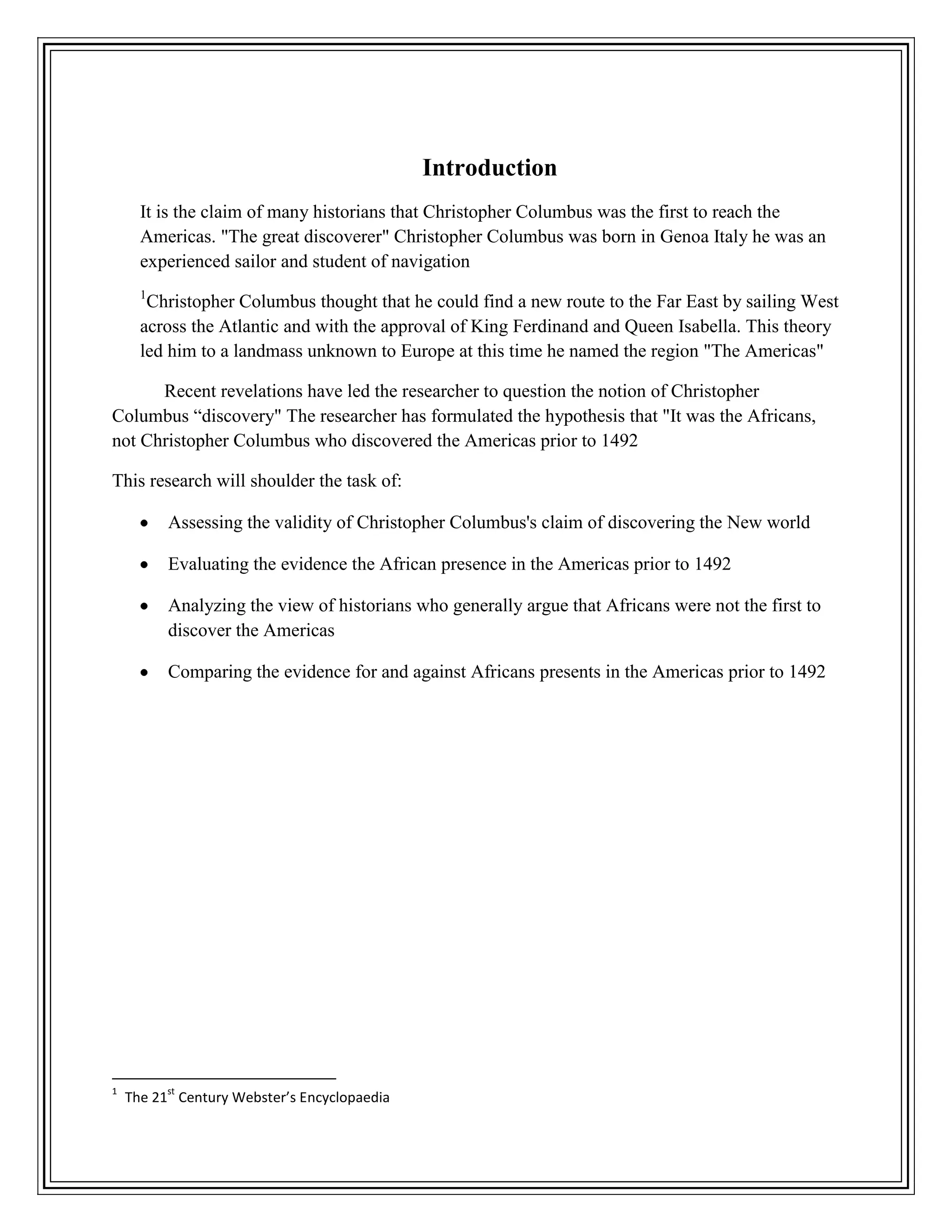 Introduction
It is the claim of many historians that Christopher Columbus was the first to reach the
Americas. "The great discoverer" Christopher Columbus was born in Genoa Italy he was an
experienced sailor and student of navigation
1
Christopher Columbus thought that he could find a new route to the Far East by sailing West
across the Atlantic and with the approval of King Ferdinand and Queen Isabella. This theory
led him to a landmass unknown to Europe at this time he named the region "The Americas"
Recent revelations have led the researcher to question the notion of Christopher
Columbus “discovery" The researcher has formulated the hypothesis that "It was the Africans,
not Christopher Columbus who discovered the Americas prior to 1492
This research will shoulder the task of:
Assessing the validity of Christopher Columbus's claim of discovering the New world
Evaluating the evidence the African presence in the Americas prior to 1492
Analyzing the view of historians who generally argue that Africans were not the first to
discover the Americas
Comparing the evidence for and against Africans presents in the Americas prior to 1492
1
The 21
st
Century Webster’s Encyclopaedia
 