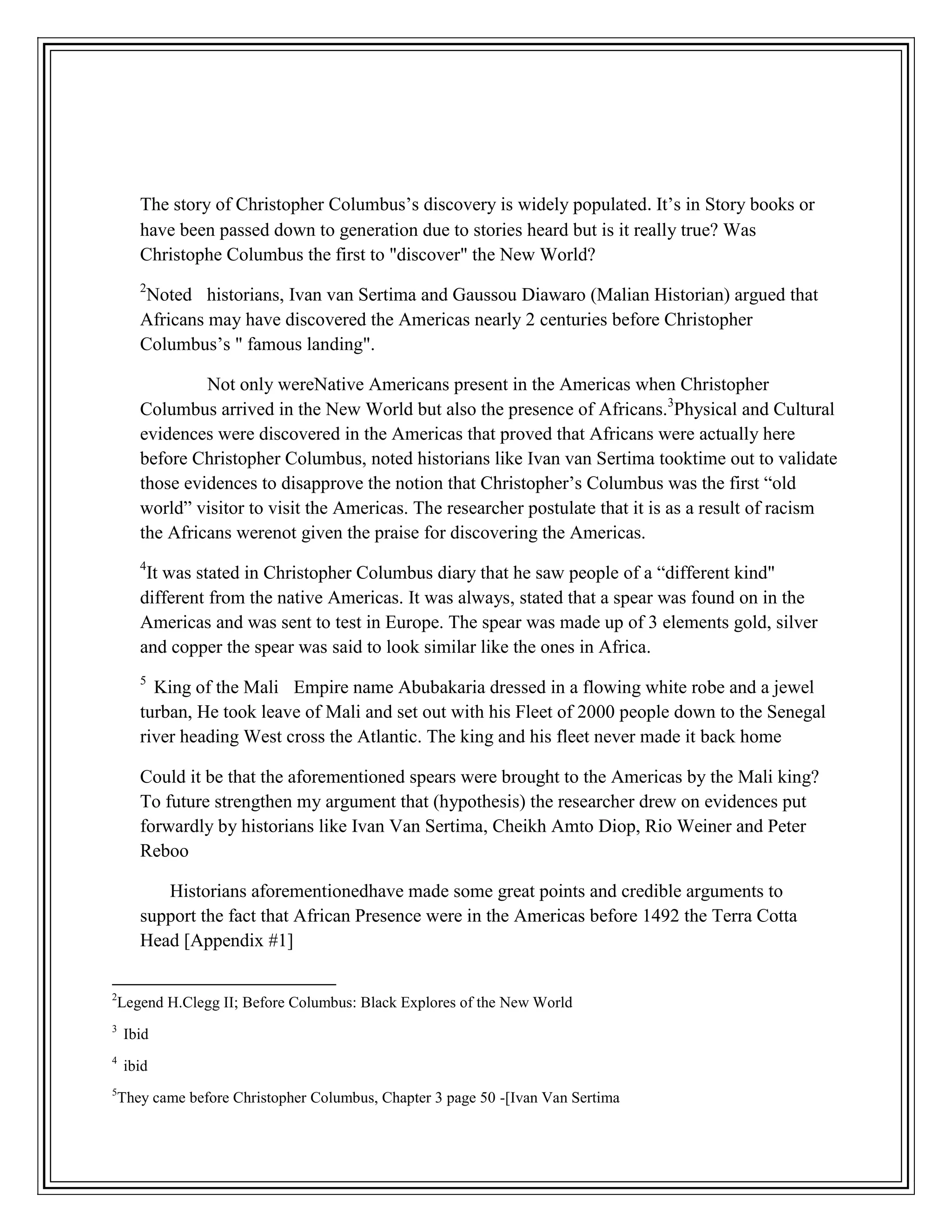 The story of Christopher Columbus’s discovery is widely populated. It’s in Story books or
have been passed down to generation due to stories heard but is it really true? Was
Christophe Columbus the first to "discover" the New World?
2
Noted historians, Ivan van Sertima and Gaussou Diawaro (Malian Historian) argued that
Africans may have discovered the Americas nearly 2 centuries before Christopher
Columbus’s " famous landing".
Not only wereNative Americans present in the Americas when Christopher
Columbus arrived in the New World but also the presence of Africans.3
Physical and Cultural
evidences were discovered in the Americas that proved that Africans were actually here
before Christopher Columbus, noted historians like Ivan van Sertima tooktime out to validate
those evidences to disapprove the notion that Christopher’s Columbus was the first “old
world” visitor to visit the Americas. The researcher postulate that it is as a result of racism
the Africans werenot given the praise for discovering the Americas.
4
It was stated in Christopher Columbus diary that he saw people of a “different kind"
different from the native Americas. It was always, stated that a spear was found on in the
Americas and was sent to test in Europe. The spear was made up of 3 elements gold, silver
and copper the spear was said to look similar like the ones in Africa.
5
King of the Mali Empire name Abubakaria dressed in a flowing white robe and a jewel
turban, He took leave of Mali and set out with his Fleet of 2000 people down to the Senegal
river heading West cross the Atlantic. The king and his fleet never made it back home
Could it be that the aforementioned spears were brought to the Americas by the Mali king?
To future strengthen my argument that (hypothesis) the researcher drew on evidences put
forwardly by historians like Ivan Van Sertima, Cheikh Amto Diop, Rio Weiner and Peter
Reboo
Historians aforementionedhave made some great points and credible arguments to
support the fact that African Presence were in the Americas before 1492 the Terra Cotta
Head [Appendix #1]
2
Legend H.Clegg II; Before Columbus: Black Explores of the New World
3
Ibid
4
ibid
5
They came before Christopher Columbus, Chapter 3 page 50 -[Ivan Van Sertima
 