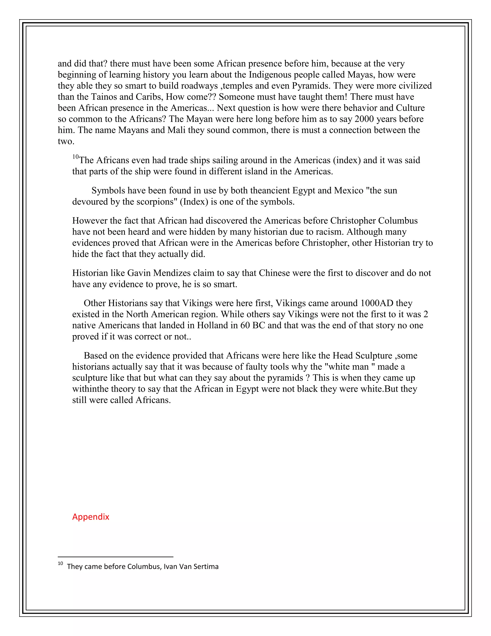 and did that? there must have been some African presence before him, because at the very
beginning of learning history you learn about the Indigenous people called Mayas, how were
they able they so smart to build roadways ,temples and even Pyramids. They were more civilized
than the Tainos and Caribs, How come?? Someone must have taught them! There must have
been African presence in the Americas... Next question is how were there behavior and Culture
so common to the Africans? The Mayan were here long before him as to say 2000 years before
him. The name Mayans and Mali they sound common, there is must a connection between the
two.
10
The Africans even had trade ships sailing around in the Americas (index) and it was said
that parts of the ship were found in different island in the Americas.
Symbols have been found in use by both theancient Egypt and Mexico "the sun
devoured by the scorpions" (Index) is one of the symbols.
However the fact that African had discovered the Americas before Christopher Columbus
have not been heard and were hidden by many historian due to racism. Although many
evidences proved that African were in the Americas before Christopher, other Historian try to
hide the fact that they actually did.
Historian like Gavin Mendizes claim to say that Chinese were the first to discover and do not
have any evidence to prove, he is so smart.
Other Historians say that Vikings were here first, Vikings came around 1000AD they
existed in the North American region. While others say Vikings were not the first to it was 2
native Americans that landed in Holland in 60 BC and that was the end of that story no one
proved if it was correct or not..
Based on the evidence provided that Africans were here like the Head Sculpture ,some
historians actually say that it was because of faulty tools why the "white man " made a
sculpture like that but what can they say about the pyramids ? This is when they came up
withinthe theory to say that the African in Egypt were not black they were white.But they
still were called Africans.
Appendix
10
They came before Columbus, Ivan Van Sertima
 
