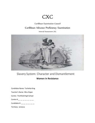 CXC
Caribbean Examination Council
Caribbean Advance Proficiency Examination
Internal Assessment (IA)
Slavery System: Character and Dismantlement
Women in Resistance
Candidate Name: Tasheika King
Teacher’s Name: Miss Roper
Centre: Titchfield High School
Centre #:__ __ __ __ __ __ __
Candidate #: __ __ __ __ __ __
Territory: Jamaica
 