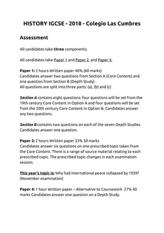 HISTORY IGCSE - 2018 - Colegio Las Cumbres 
 
Assessment  
 
All candidates take ​three ​components.  
 
All candidates take ​Paper 1​ and ​Paper 2​, and ​Paper 4.  
 
Paper 1: ​2 hours Written paper 40% (60 marks)  
Candidates answer two questions from Section A (Core Content) and 
one question from Section B (Depth Study)  
All questions are split into three parts: (a), (b) and (c)  
 
Section A​ contains eight questions: four questions will be set from the 
19th century Core Content in Option A and four questions will be set 
from the 20th century Core Content in Option B. Candidates answer 
any two questions.  
 
Section B​ contains two questions on each of the seven Depth Studies. 
Candidates answer one question. 
 
Paper 2:​ 2 hours Written paper 33% 50 marks  
Candidates answer six questions on one prescribed topic taken from 
the Core Content. There is a range of source material relating to each 
prescribed topic. The prescribed topic changes in each examination 
session.  
 
This year’s topic is:​ Why had international peace collapsed by 1939? 
(November examination) 
 
Paper 4:​ 1 hour Written paper – Alternative to Coursework 27% 40 
marks Candidates answer one question on a Depth Study. 
 
   
 