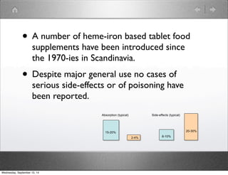 • A number of heme-iron based tablet food 
supplements have been introduced since 
the 1970-ies in Scandinavia. 
• Despite major general use no cases of 
serious side-effects or of poisoning have 
been reported. 
Absorption (typical) 
15-20% 
2-4% 
Side-effects (typical) 
20-30% 
8-10% 2-4% 
Wednesday, September 10, 14 
 