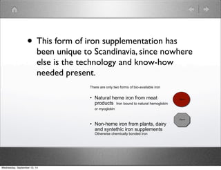 • This form of iron supplementation has 
been unique to Scandinavia, since nowhere 
else is the technology and know-how 
needed present. 
There are only two forms of bio-available iron 
• Natural heme iron from meat 
products Iron bound to natural hemoglobin 
or myoglobin 
• Non-heme iron from plants, dairy 
and syntethic iron supplements 
Otherwise chemically bonded iron 
Fe++ 
Fe++ 
Wednesday, September 10, 14 
 
