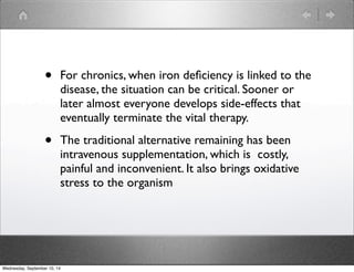 • For chronics, when iron deficiency is linked to the 
disease, the situation can be critical. Sooner or 
later almost everyone develops side-effects that 
eventually terminate the vital therapy. 
• The traditional alternative remaining has been 
intravenous supplementation, which is costly, 
painful and inconvenient. It also brings oxidative 
stress to the organism 
Wednesday, September 10, 14 
 