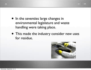 • In the seventies large changes in 
environmental legislature and waste 
handling were taking place. 
• This made the industry consider new uses 
for residue. 
Wednesday, September 10, 14 
 