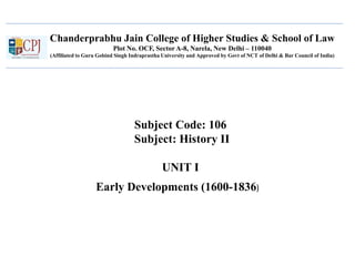 Chanderprabhu Jain College of Higher Studies & School of Law
Plot No. OCF, Sector A-8, Narela, New Delhi – 110040
(Affiliated to Guru Gobind Singh Indraprastha University and Approved by Govt of NCT of Delhi & Bar Council of India)
Subject Code: 106
Subject: History II
UNIT I
Early Developments (1600-1836)
 