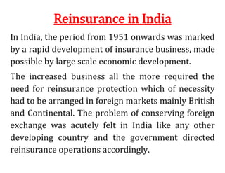 Reinsurance in India
In India, the period from 1951 onwards was marked
by a rapid development of insurance business, made
possible by large scale economic development.
The increased business all the more required the
need for reinsurance protection which of necessity
had to be arranged in foreign markets mainly British
and Continental. The problem of conserving foreign
exchange was acutely felt in India like any other
developing country and the government directed
reinsurance operations accordingly.
 