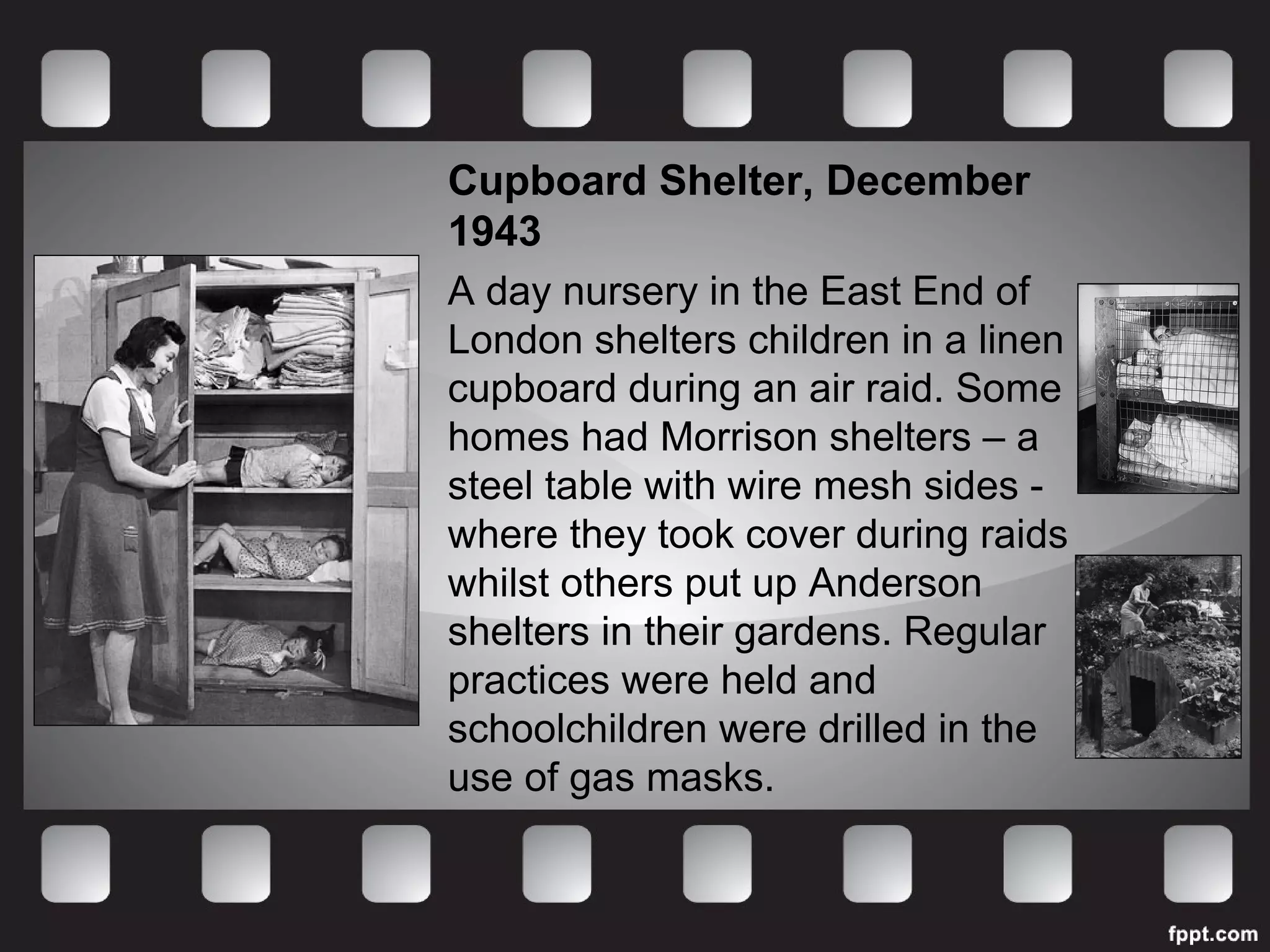 Cupboard Shelter, December 
1943 
A day nursery in the East End of 
London shelters children in a linen 
cupboard during an air raid. Some 
homes had Morrison shelters – a 
steel table with wire mesh sides - 
where they took cover during raids 
whilst others put up Anderson 
shelters in their gardens. Regular 
practices were held and 
schoolchildren were drilled in the 
use of gas masks. 
 