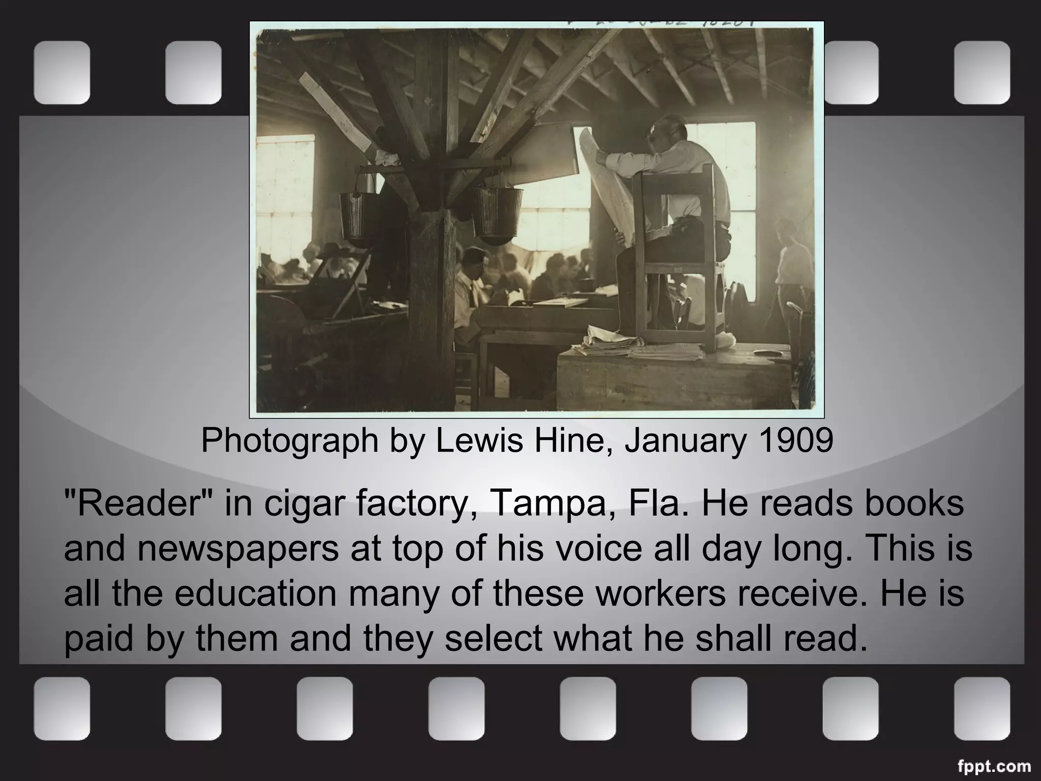 Photograph by Lewis Hine, January 1909 
"Reader" in cigar factory, Tampa, Fla. He reads books 
and newspapers at top of his voice all day long. This is 
all the education many of these workers receive. He is 
paid by them and they select what he shall read. 
 