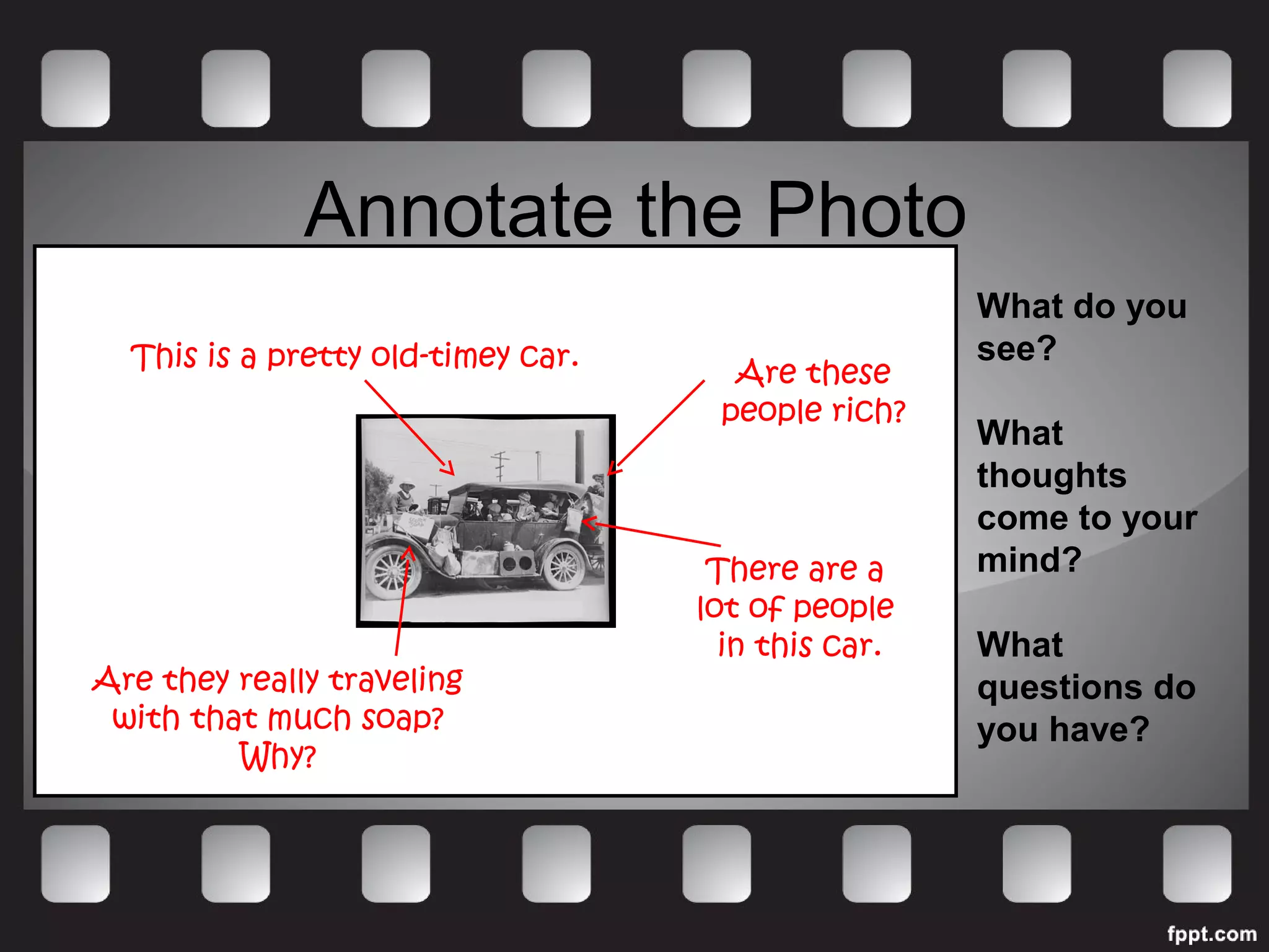 Annotate the Photo 
What do you 
see? 
What 
thoughts 
come to your 
mind? 
What 
questions do 
you have? 
This is a pretty old-timey car. Are these 
There are a 
lot of people 
in this car. 
Are they really traveling 
with that much soap? 
Why? 
people rich? 
 