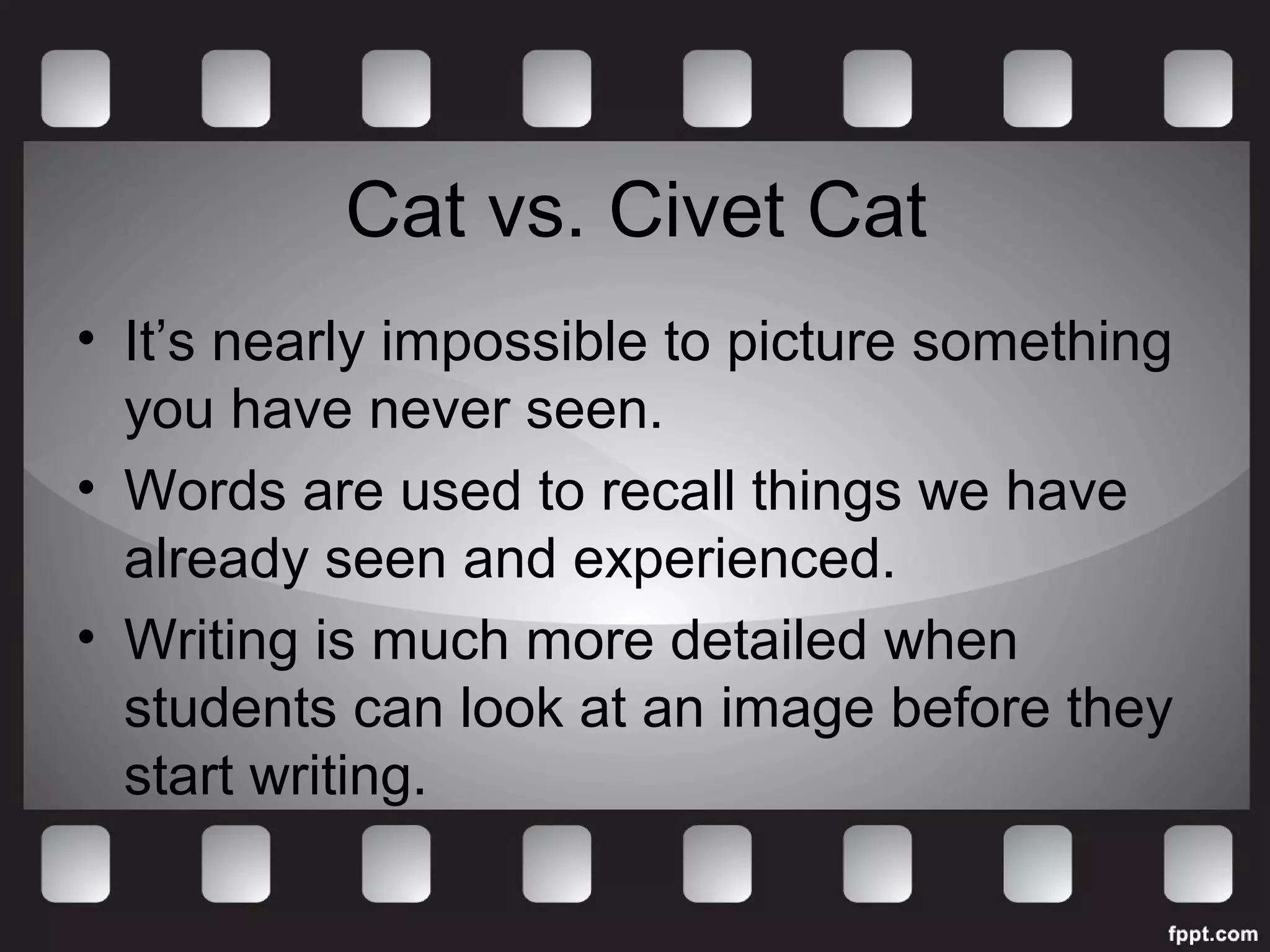 Cat vs. Civet Cat 
• It’s nearly impossible to picture something 
you have never seen. 
• Words are used to recall things we have 
already seen and experienced. 
• Writing is much more detailed when 
students can look at an image before they 
start writing. 
 