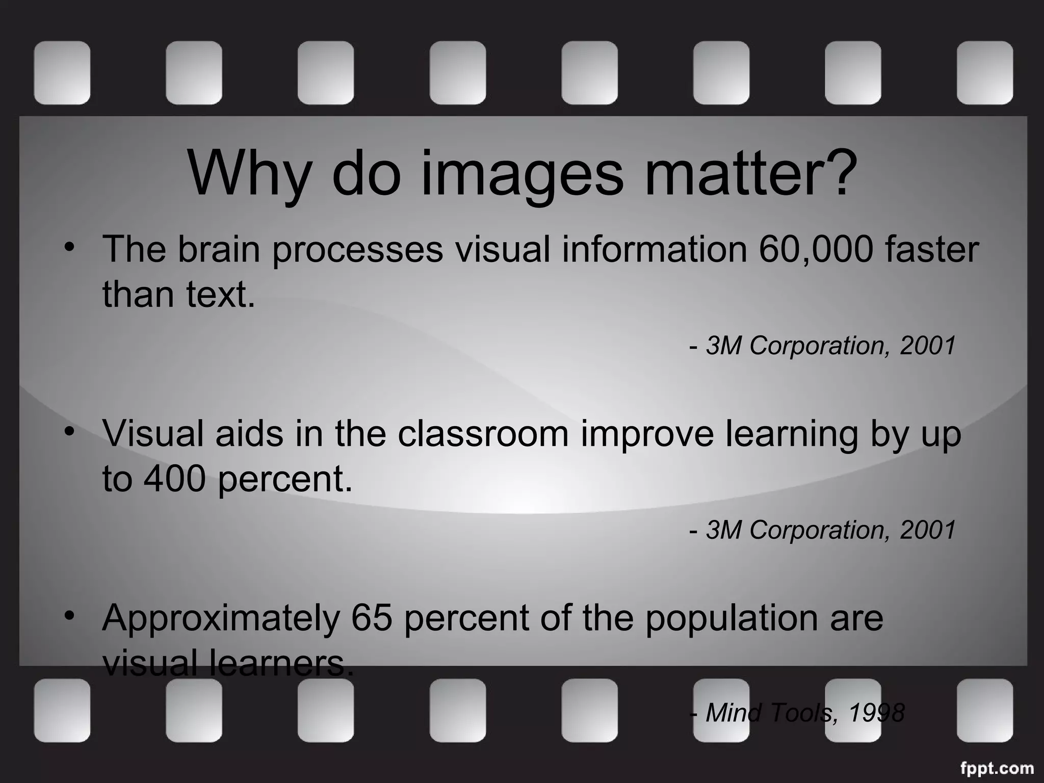 Why do images matter? 
• The brain processes visual information 60,000 faster 
than text. 
- 3M Corporation, 2001 
• Visual aids in the classroom improve learning by up 
to 400 percent. 
- 3M Corporation, 2001 
• Approximately 65 percent of the population are 
visual learners. 
- Mind Tools, 1998 
 