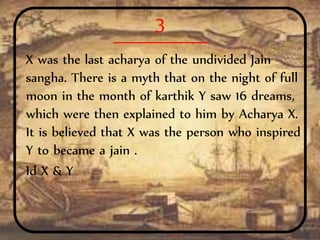 3
X was the last acharya of the undivided Jain
sangha. There is a myth that on the night of full
moon in the month of karthik Y saw 16 dreams,
which were then explained to him by Acharya X.
It is believed that X was the person who inspired
Y to became a jain .
Id X & Y
 