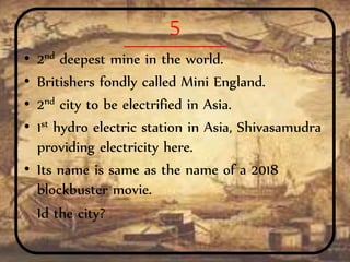 5
• 2nd deepest mine in the world.
• Britishers fondly called Mini England.
• 2nd city to be electrified in Asia.
• 1st hydro electric station in Asia, Shivasamudra
providing electricity here.
• Its name is same as the name of a 2018
blockbuster movie.
Id the city?
 