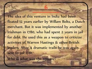 6
The idea of this venture in India had been
floated 12 years earlier by Willam Bolts, a Dutch
merchant. But it was implemented by another
Irishman in 1780, who had spent 2 years in jail
for debt. He used this as a weapon to criticize
activities of Warren Hastings & other British
leaders. After 4 dramatic trails he was again
sent to jail 1781.
Who & what was the venture?
 